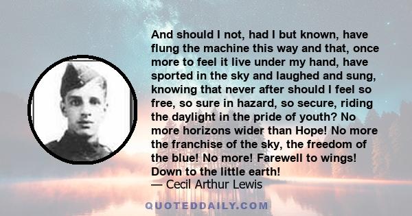 And should I not, had I but known, have flung the machine this way and that, once more to feel it live under my hand, have sported in the sky and laughed and sung, knowing that never after should I feel so free, so sure 