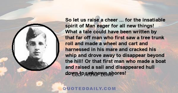 So let us raise a cheer ... for the insatiable spirit of Man eager for all new things! What a tale could have been written by that far off man who first saw a tree trunk roll and made a wheel and cart and harnessed in