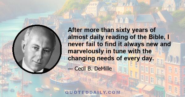 After more than sixty years of almost daily reading of the Bible, I never fail to find it always new and marvelously in tune with the changing needs of every day.