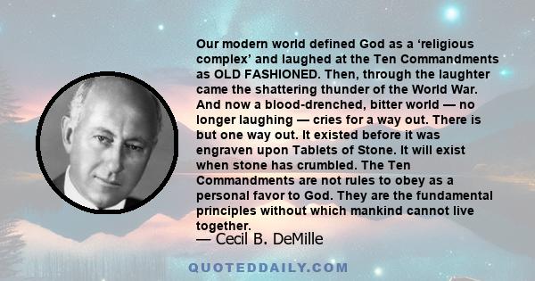 Our modern world defined God as a ‘religious complex’ and laughed at the Ten Commandments as OLD FASHIONED. Then, through the laughter came the shattering thunder of the World War. And now a blood-drenched, bitter world 