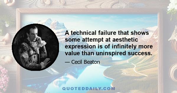 A technical failure that shows some attempt at aesthetic expression is of infinitely more value than uninspired success.