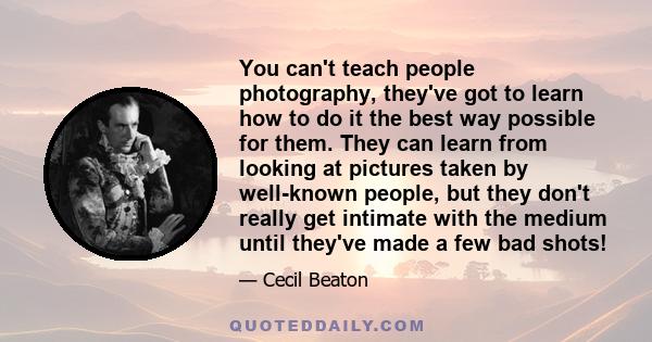 You can't teach people photography, they've got to learn how to do it the best way possible for them. They can learn from looking at pictures taken by well-known people, but they don't really get intimate with the