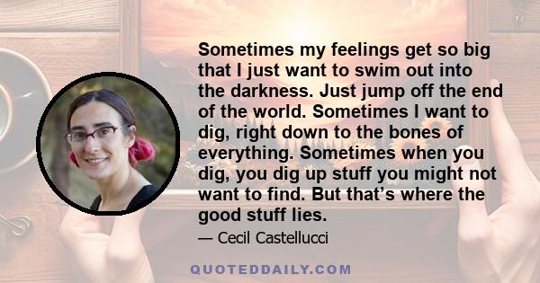 Sometimes my feelings get so big that I just want to swim out into the darkness. Just jump off the end of the world. Sometimes I want to dig, right down to the bones of everything. Sometimes when you dig, you dig up