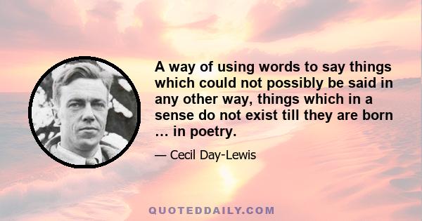 A way of using words to say things which could not possibly be said in any other way, things which in a sense do not exist till they are born … in poetry.