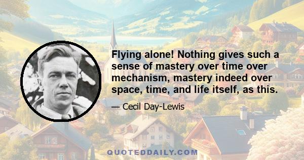 Flying alone! Nothing gives such a sense of mastery over time over mechanism, mastery indeed over space, time, and life itself, as this.