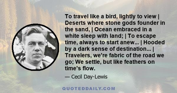 To travel like a bird, lightly to view | Deserts where stone gods founder in the sand, | Ocean embraced in a white sleep with land; | To escape time, always to start anew... | Hooded by a dark sense of destination... |