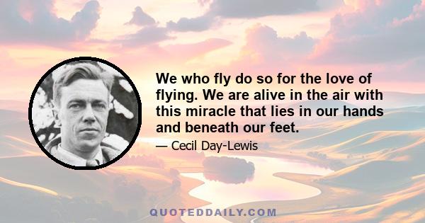 We who fly do so for the love of flying. We are alive in the air with this miracle that lies in our hands and beneath our feet.