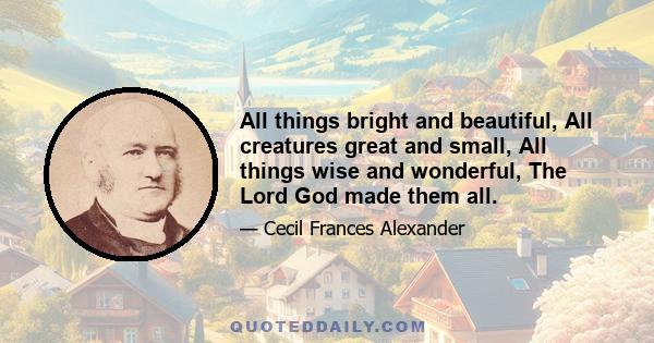 All things bright and beautiful, All creatures great and small, All things wise and wonderful, The Lord God made them all.