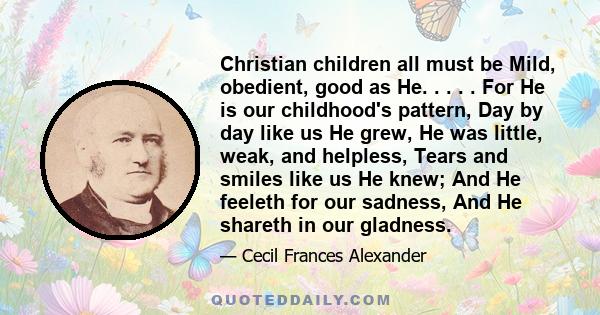 Christian children all must be Mild, obedient, good as He. . . . . For He is our childhood's pattern, Day by day like us He grew, He was little, weak, and helpless, Tears and smiles like us He knew; And He feeleth for