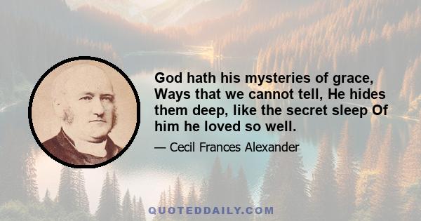 God hath his mysteries of grace, Ways that we cannot tell, He hides them deep, like the secret sleep Of him he loved so well.