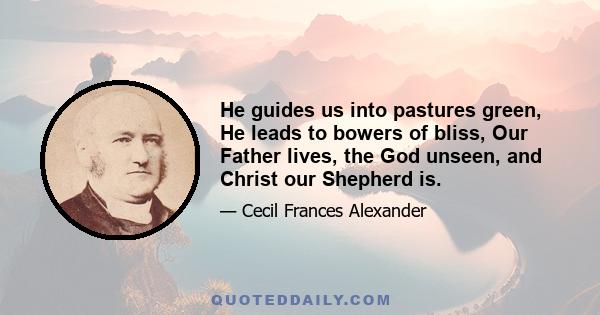 He guides us into pastures green, He leads to bowers of bliss, Our Father lives, the God unseen, and Christ our Shepherd is.