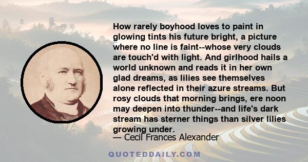 How rarely boyhood loves to paint in glowing tints his future bright, a picture where no line is faint--whose very clouds are touch'd with light. And girlhood hails a world unknown and reads it in her own glad dreams,