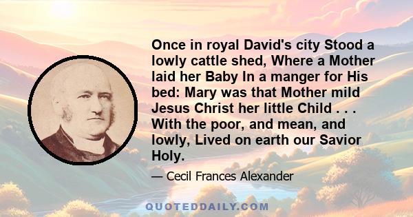 Once in royal David's city Stood a lowly cattle shed, Where a Mother laid her Baby In a manger for His bed: Mary was that Mother mild Jesus Christ her little Child . . . With the poor, and mean, and lowly, Lived on