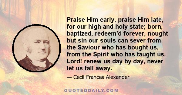 Praise Him early, praise Him late, for our high and holy state; born, baptized, redeem'd forever, nought but sin our souls can sever from the Saviour who has bought us, from the Spirit who has taught us. Lord! renew us