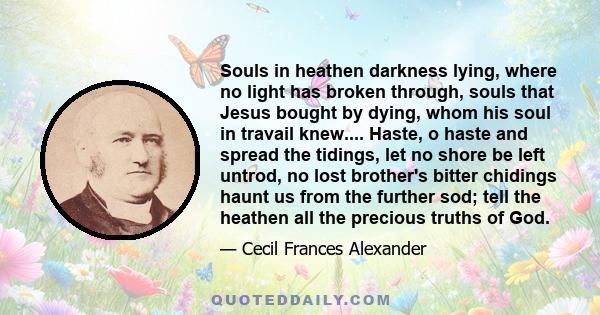 Souls in heathen darkness lying, where no light has broken through, souls that Jesus bought by dying, whom his soul in travail knew.... Haste, o haste and spread the tidings, let no shore be left untrod, no lost