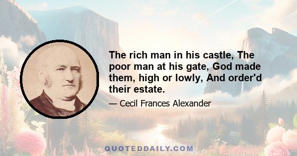 The rich man in his castle, The poor man at his gate, God made them, high or lowly, And order'd their estate.