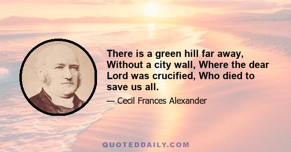 There is a green hill far away, Without a city wall, Where the dear Lord was crucified, Who died to save us all.