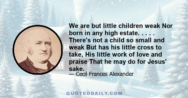 We are but little children weak Nor born in any high estate. . . . . There's not a child so small and weak But has his little cross to take, His little work of love and praise That he may do for Jesus' sake.