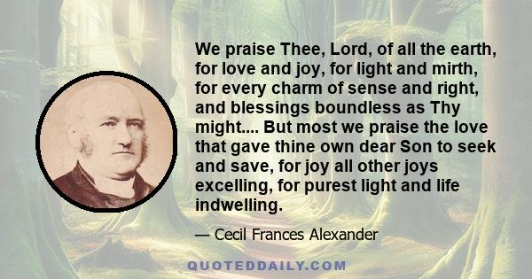 We praise Thee, Lord, of all the earth, for love and joy, for light and mirth, for every charm of sense and right, and blessings boundless as Thy might.... But most we praise the love that gave thine own dear Son to