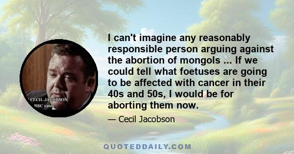 I can't imagine any reasonably responsible person arguing against the abortion of mongols ... If we could tell what foetuses are going to be affected with cancer in their 40s and 50s, I would be for aborting them now.