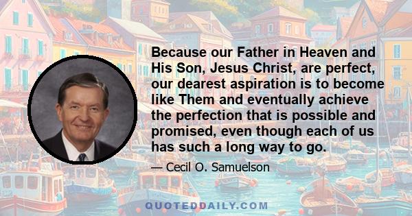 Because our Father in Heaven and His Son, Jesus Christ, are perfect, our dearest aspiration is to become like Them and eventually achieve the perfection that is possible and promised, even though each of us has such a