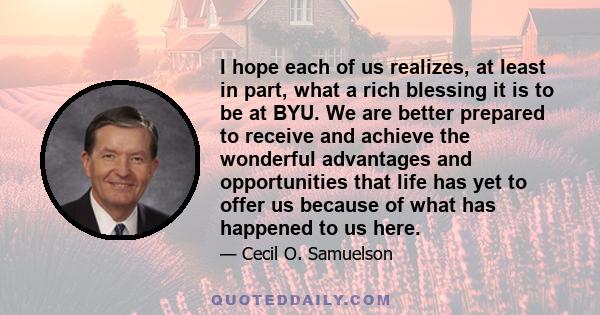 I hope each of us realizes, at least in part, what a rich blessing it is to be at BYU. We are better prepared to receive and achieve the wonderful advantages and opportunities that life has yet to offer us because of