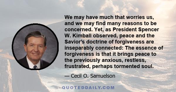 We may have much that worries us, and we may find many reasons to be concerned. Yet, as President Spencer W. Kimball observed, peace and the Savior's doctrine of forgiveness are inseparably connected: The essence of