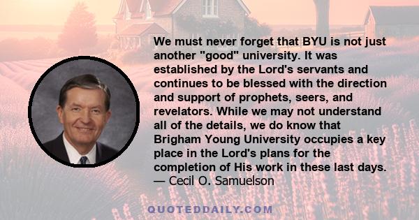 We must never forget that BYU is not just another good university. It was established by the Lord's servants and continues to be blessed with the direction and support of prophets, seers, and revelators. While we may