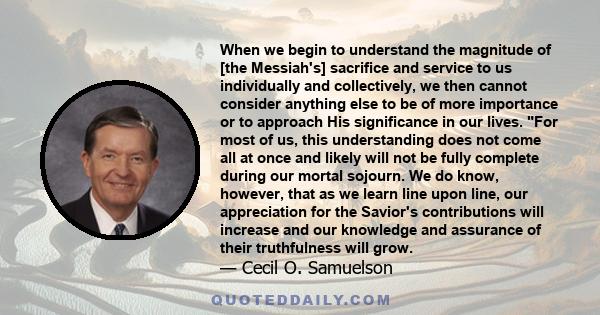 When we begin to understand the magnitude of [the Messiah's] sacrifice and service to us individually and collectively, we then cannot consider anything else to be of more importance or to approach His significance in