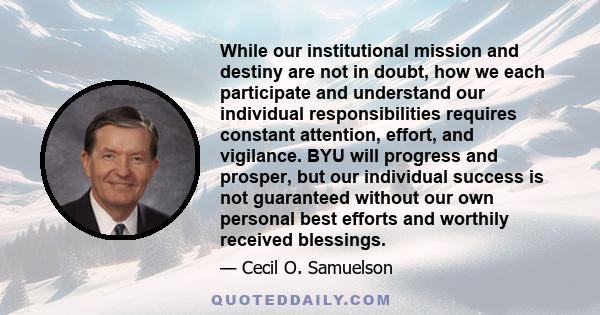 While our institutional mission and destiny are not in doubt, how we each participate and understand our individual responsibilities requires constant attention, effort, and vigilance. BYU will progress and prosper, but 