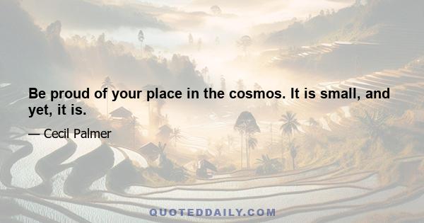 Be proud of your place in the cosmos. It is small, and yet, it is.