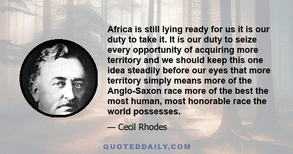 Africa is still lying ready for us it is our duty to take it. It is our duty to seize every opportunity of acquiring more territory and we should keep this one idea steadily before our eyes that more territory simply