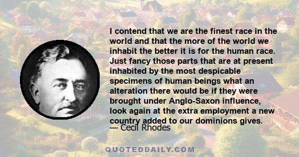 I contend that we are the finest race in the world and that the more of the world we inhabit the better it is for the human race. Just fancy those parts that are at present inhabited by the most despicable specimens of