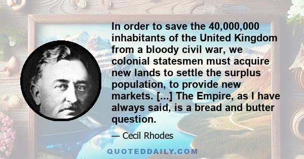 In order to save the 40,000,000 inhabitants of the United Kingdom from a bloody civil war, we colonial statesmen must acquire new lands to settle the surplus population, to provide new markets. [...] The Empire, as I