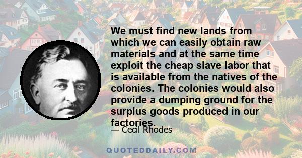 We must find new lands from which we can easily obtain raw materials and at the same time exploit the cheap slave labor that is available from the natives of the colonies. The colonies would also provide a dumping