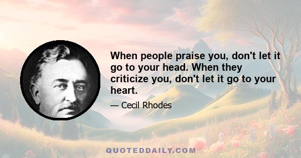 When people praise you, don't let it go to your head. When they criticize you, don't let it go to your heart.