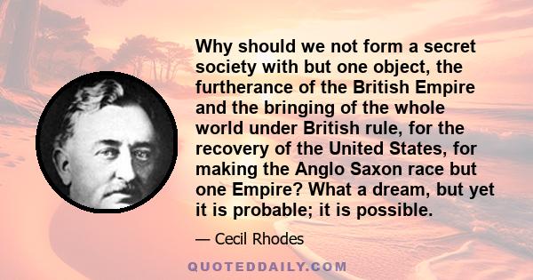 Why should we not form a secret society with but one object, the furtherance of the British Empire and the bringing of the whole world under British rule, for the recovery of the United States, for making the Anglo