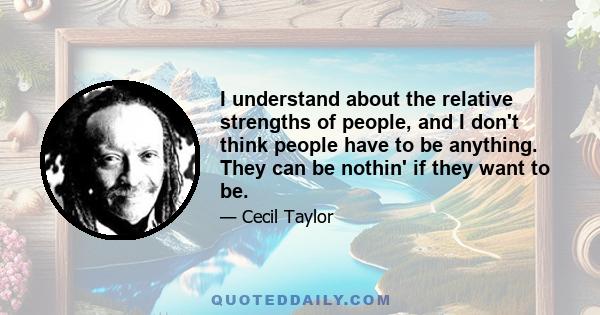 I understand about the relative strengths of people, and I don't think people have to be anything. They can be nothin' if they want to be.