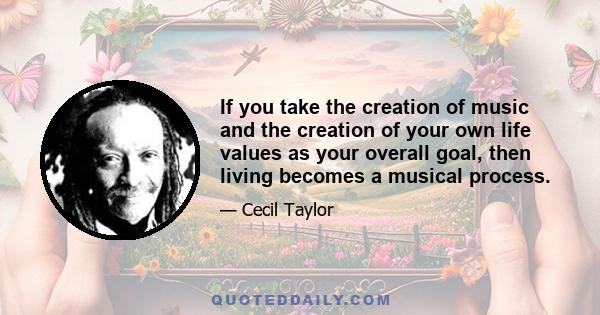 If you take the creation of music and the creation of your own life values as your overall goal, then living becomes a musical process.