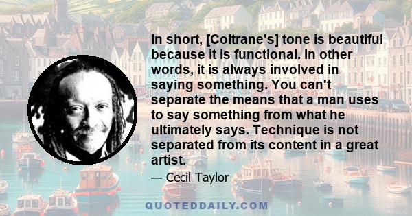 In short, [Coltrane's] tone is beautiful because it is functional. In other words, it is always involved in saying something. You can't separate the means that a man uses to say something from what he ultimately says.