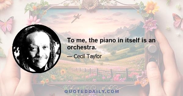 To me, the piano in itself is an orchestra.