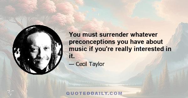 You must surrender whatever preconceptions you have about music if you're really interested in it.