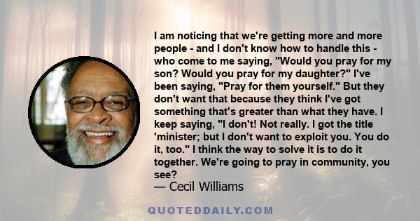 I am noticing that we're getting more and more people - and I don't know how to handle this - who come to me saying, Would you pray for my son? Would you pray for my daughter? I've been saying, Pray for them yourself.