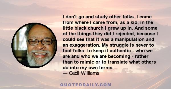 I don't go and study other folks. I come from where I came from, as a kid, in the little black church I grew up in. And some of the things they did I rejected, because I could see that it was a manipulation and an