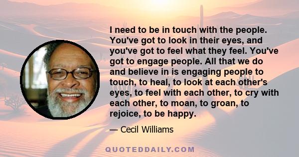 I need to be in touch with the people. You've got to look in their eyes, and you've got to feel what they feel. You've got to engage people. All that we do and believe in is engaging people to touch, to heal, to look at 