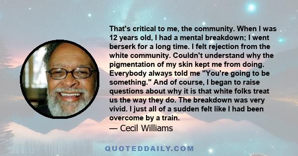 That's critical to me, the community. When I was 12 years old, I had a mental breakdown; I went berserk for a long time. I felt rejection from the white community. Couldn't understand why the pigmentation of my skin