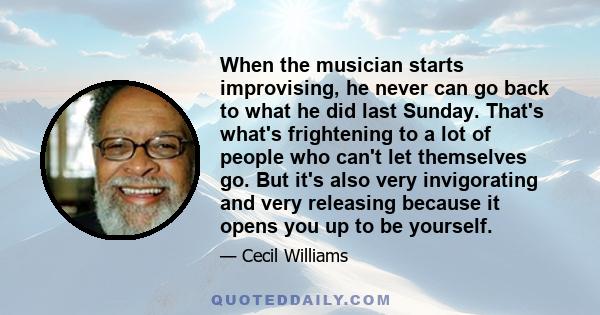 When the musician starts improvising, he never can go back to what he did last Sunday. That's what's frightening to a lot of people who can't let themselves go. But it's also very invigorating and very releasing because 