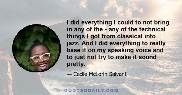 I did everything I could to not bring in any of the - any of the technical things I got from classical into jazz. And I did everything to really base it on my speaking voice and to just not try to make it sound pretty.