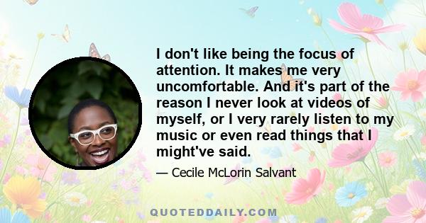 I don't like being the focus of attention. It makes me very uncomfortable. And it's part of the reason I never look at videos of myself, or I very rarely listen to my music or even read things that I might've said.