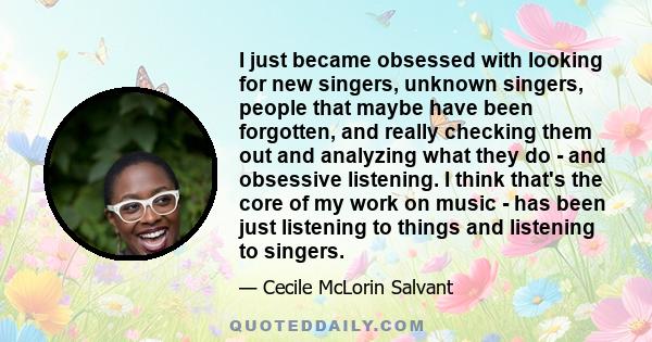 I just became obsessed with looking for new singers, unknown singers, people that maybe have been forgotten, and really checking them out and analyzing what they do - and obsessive listening. I think that's the core of